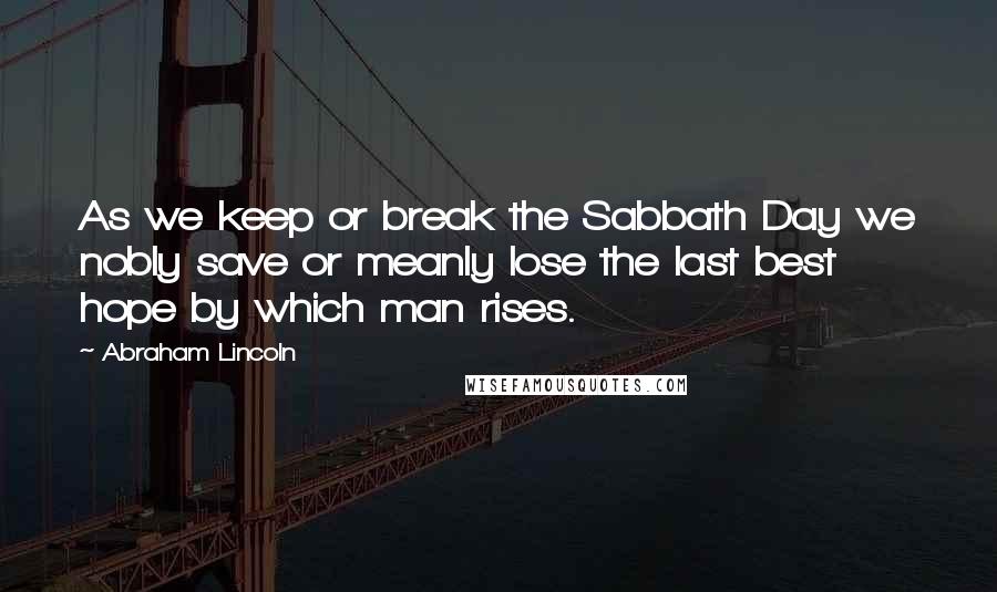 Abraham Lincoln Quotes: As we keep or break the Sabbath Day we nobly save or meanly lose the last best hope by which man rises.