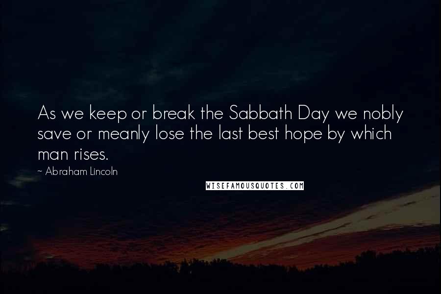 Abraham Lincoln Quotes: As we keep or break the Sabbath Day we nobly save or meanly lose the last best hope by which man rises.