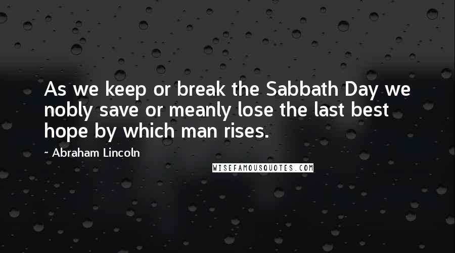 Abraham Lincoln Quotes: As we keep or break the Sabbath Day we nobly save or meanly lose the last best hope by which man rises.