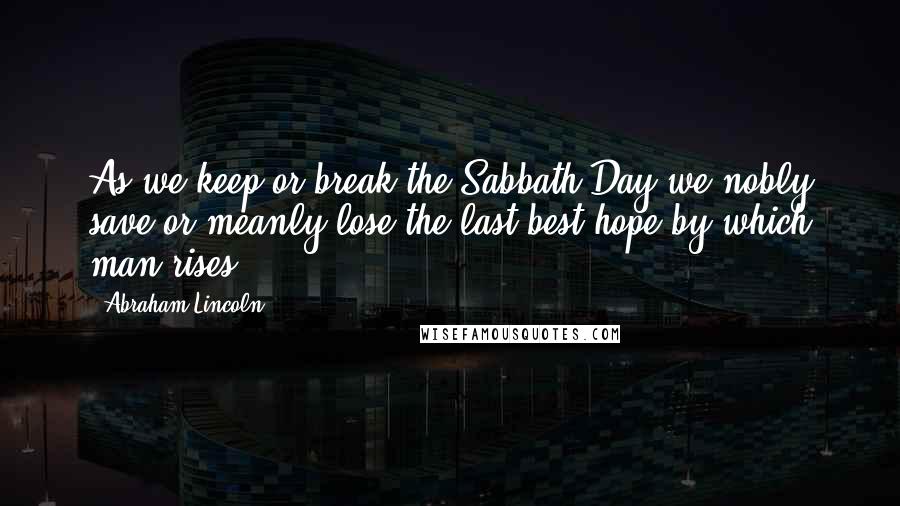 Abraham Lincoln Quotes: As we keep or break the Sabbath Day we nobly save or meanly lose the last best hope by which man rises.