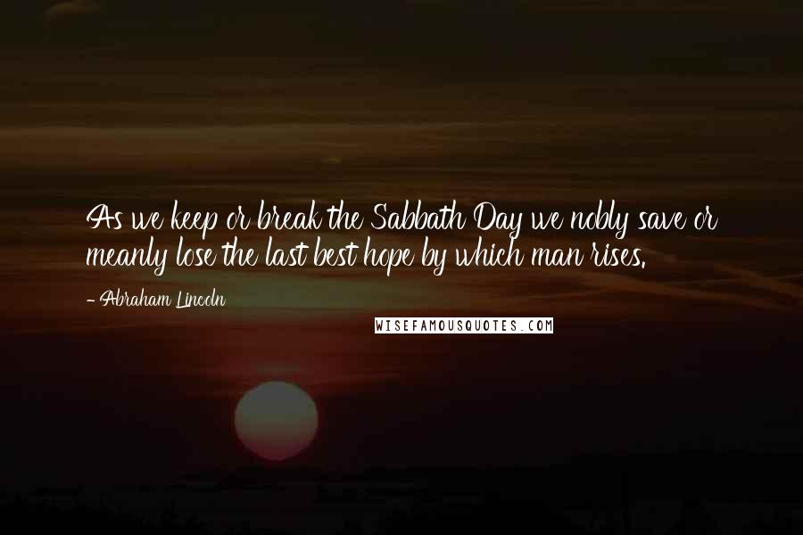Abraham Lincoln Quotes: As we keep or break the Sabbath Day we nobly save or meanly lose the last best hope by which man rises.