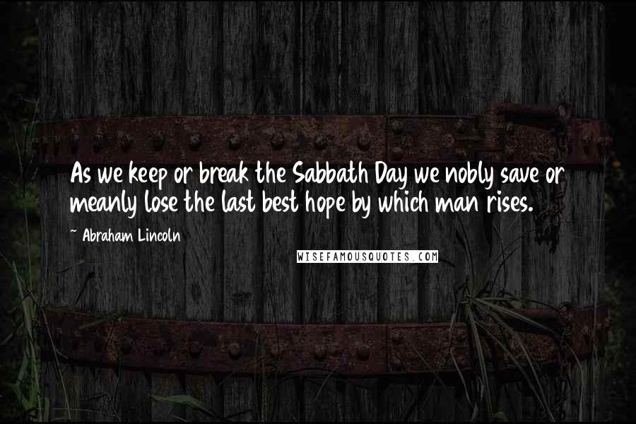 Abraham Lincoln Quotes: As we keep or break the Sabbath Day we nobly save or meanly lose the last best hope by which man rises.