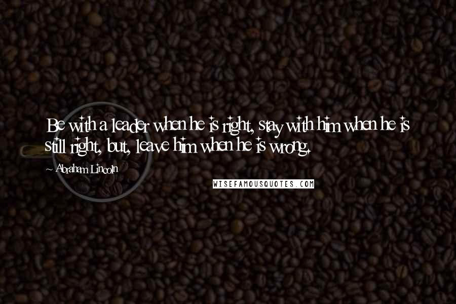 Abraham Lincoln Quotes: Be with a leader when he is right, stay with him when he is still right, but, leave him when he is wrong.