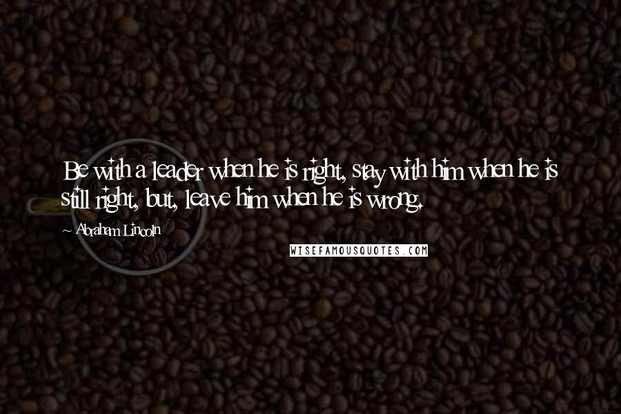 Abraham Lincoln Quotes: Be with a leader when he is right, stay with him when he is still right, but, leave him when he is wrong.