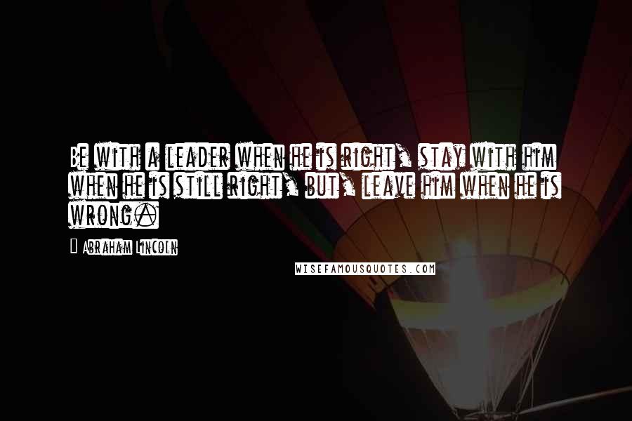 Abraham Lincoln Quotes: Be with a leader when he is right, stay with him when he is still right, but, leave him when he is wrong.