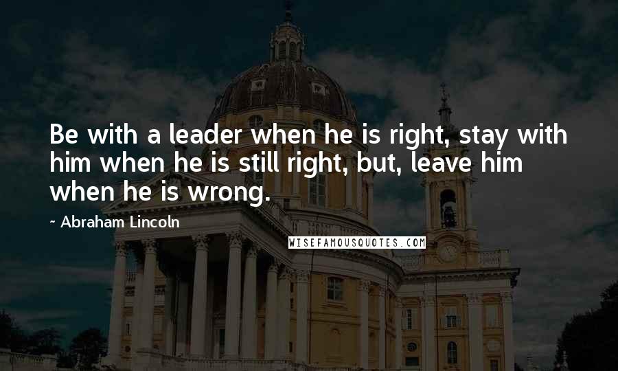 Abraham Lincoln Quotes: Be with a leader when he is right, stay with him when he is still right, but, leave him when he is wrong.