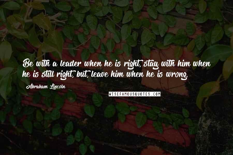 Abraham Lincoln Quotes: Be with a leader when he is right, stay with him when he is still right, but, leave him when he is wrong.