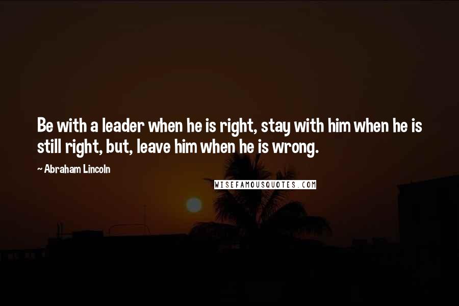 Abraham Lincoln Quotes: Be with a leader when he is right, stay with him when he is still right, but, leave him when he is wrong.