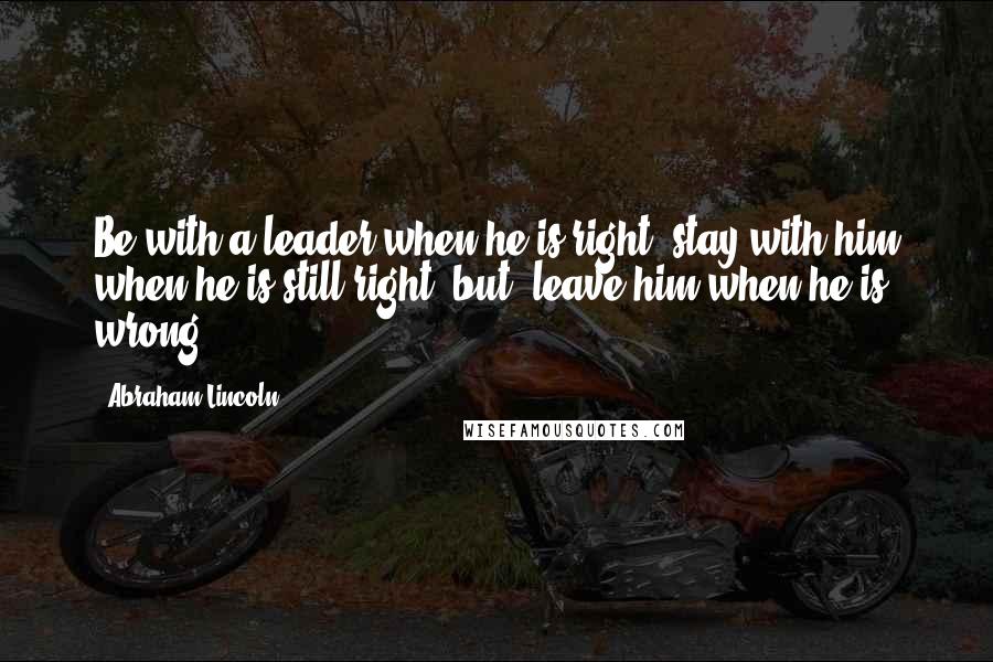 Abraham Lincoln Quotes: Be with a leader when he is right, stay with him when he is still right, but, leave him when he is wrong.