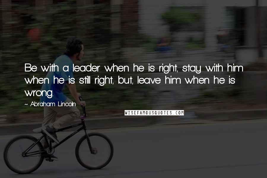 Abraham Lincoln Quotes: Be with a leader when he is right, stay with him when he is still right, but, leave him when he is wrong.