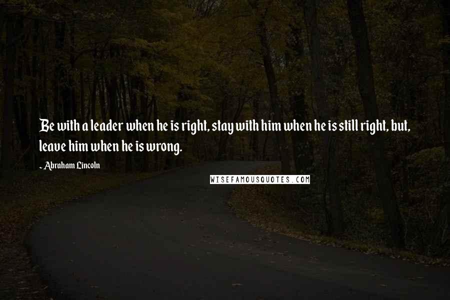 Abraham Lincoln Quotes: Be with a leader when he is right, stay with him when he is still right, but, leave him when he is wrong.