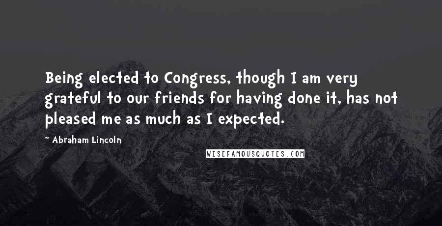 Abraham Lincoln Quotes: Being elected to Congress, though I am very grateful to our friends for having done it, has not pleased me as much as I expected.