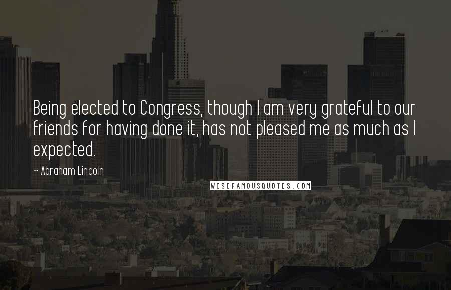 Abraham Lincoln Quotes: Being elected to Congress, though I am very grateful to our friends for having done it, has not pleased me as much as I expected.