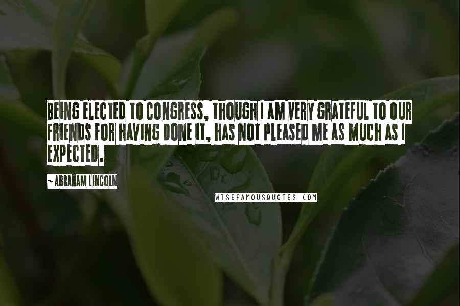 Abraham Lincoln Quotes: Being elected to Congress, though I am very grateful to our friends for having done it, has not pleased me as much as I expected.