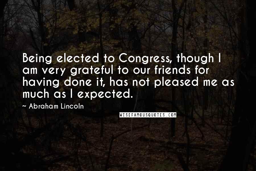 Abraham Lincoln Quotes: Being elected to Congress, though I am very grateful to our friends for having done it, has not pleased me as much as I expected.