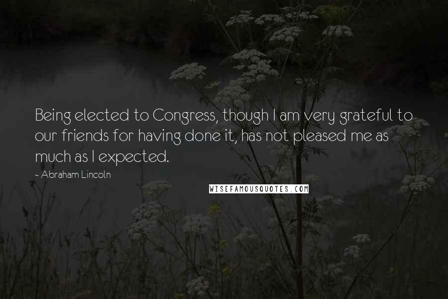 Abraham Lincoln Quotes: Being elected to Congress, though I am very grateful to our friends for having done it, has not pleased me as much as I expected.