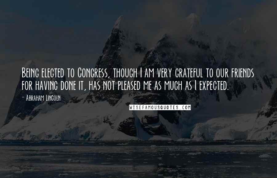 Abraham Lincoln Quotes: Being elected to Congress, though I am very grateful to our friends for having done it, has not pleased me as much as I expected.