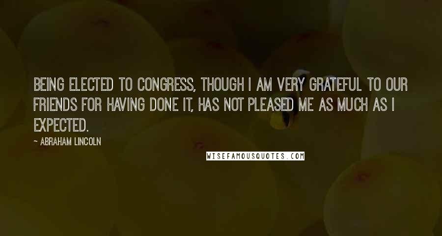 Abraham Lincoln Quotes: Being elected to Congress, though I am very grateful to our friends for having done it, has not pleased me as much as I expected.