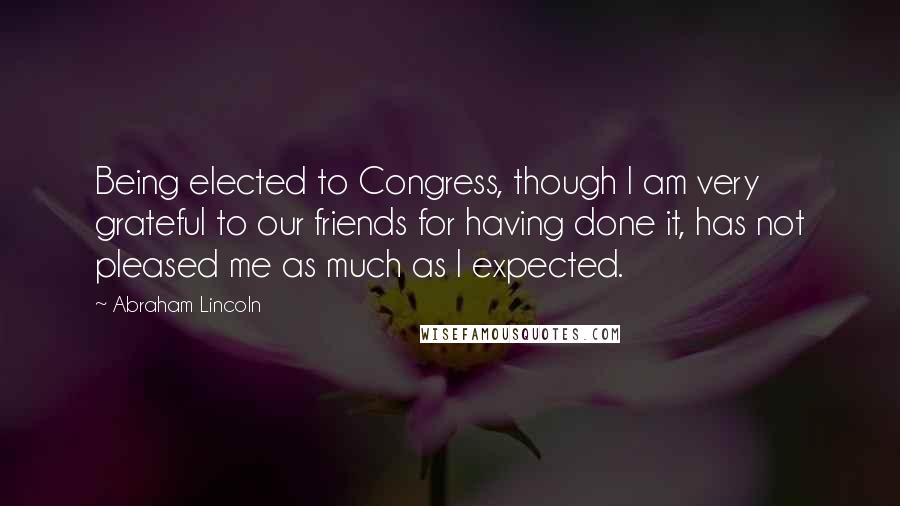 Abraham Lincoln Quotes: Being elected to Congress, though I am very grateful to our friends for having done it, has not pleased me as much as I expected.