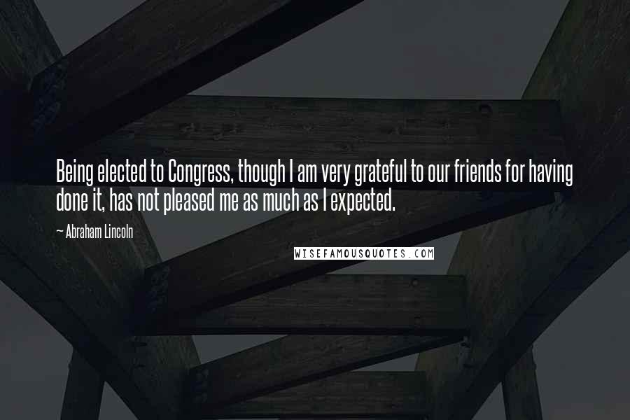 Abraham Lincoln Quotes: Being elected to Congress, though I am very grateful to our friends for having done it, has not pleased me as much as I expected.