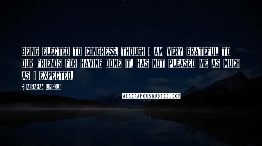 Abraham Lincoln Quotes: Being elected to Congress, though I am very grateful to our friends for having done it, has not pleased me as much as I expected.