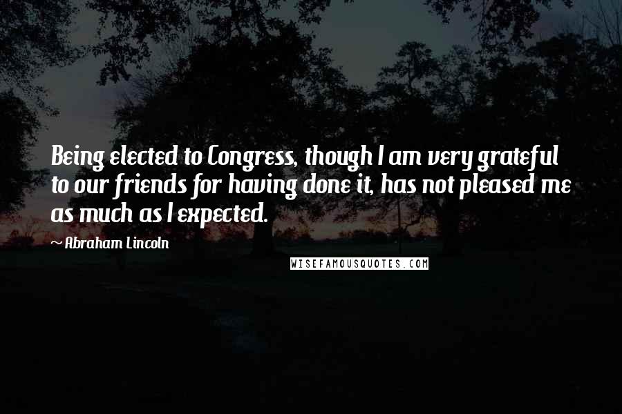 Abraham Lincoln Quotes: Being elected to Congress, though I am very grateful to our friends for having done it, has not pleased me as much as I expected.