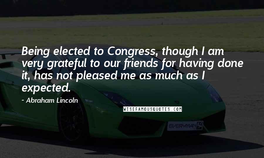 Abraham Lincoln Quotes: Being elected to Congress, though I am very grateful to our friends for having done it, has not pleased me as much as I expected.