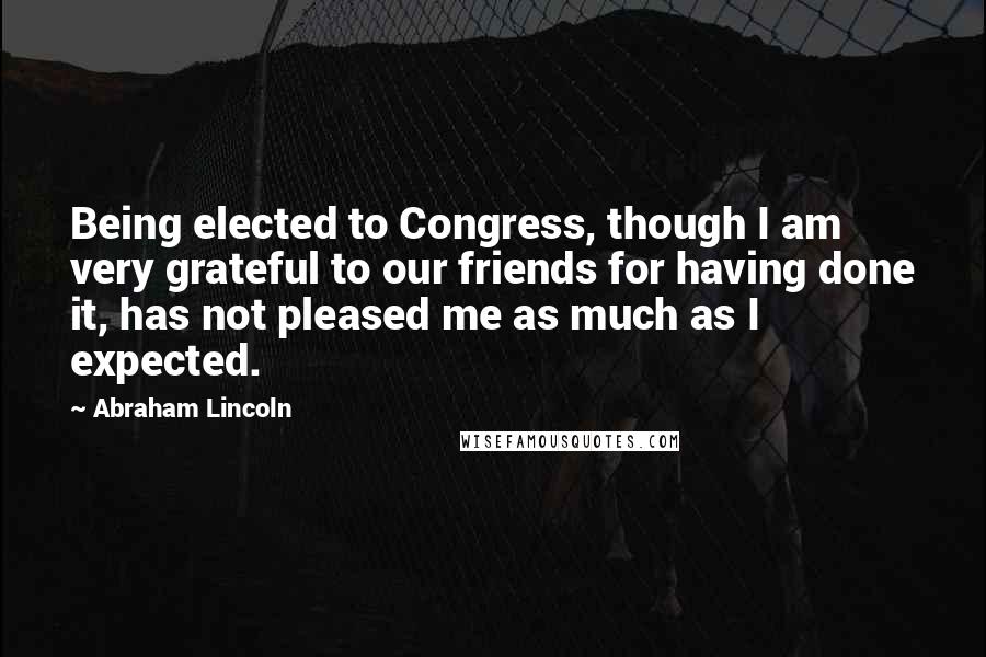 Abraham Lincoln Quotes: Being elected to Congress, though I am very grateful to our friends for having done it, has not pleased me as much as I expected.