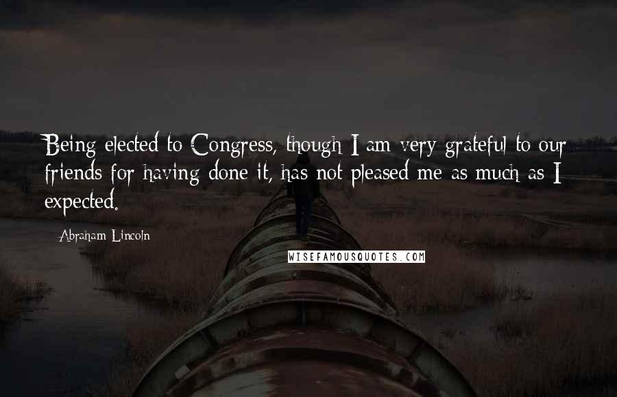 Abraham Lincoln Quotes: Being elected to Congress, though I am very grateful to our friends for having done it, has not pleased me as much as I expected.