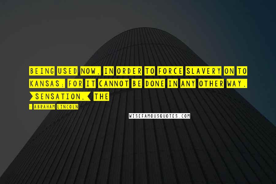 Abraham Lincoln Quotes: Being used now, in order to force slavery on to Kansas; for it cannot be done in any other way. [Sensation.] The