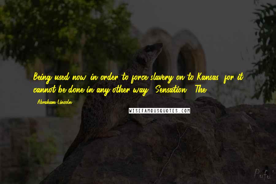 Abraham Lincoln Quotes: Being used now, in order to force slavery on to Kansas; for it cannot be done in any other way. [Sensation.] The