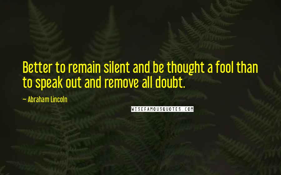 Abraham Lincoln Quotes: Better to remain silent and be thought a fool than to speak out and remove all doubt.