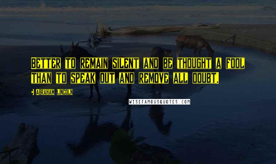 Abraham Lincoln Quotes: Better to remain silent and be thought a fool than to speak out and remove all doubt.