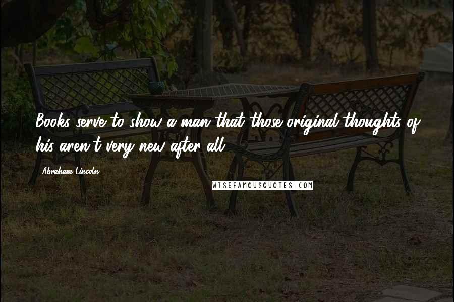 Abraham Lincoln Quotes: Books serve to show a man that those original thoughts of his aren't very new after all.