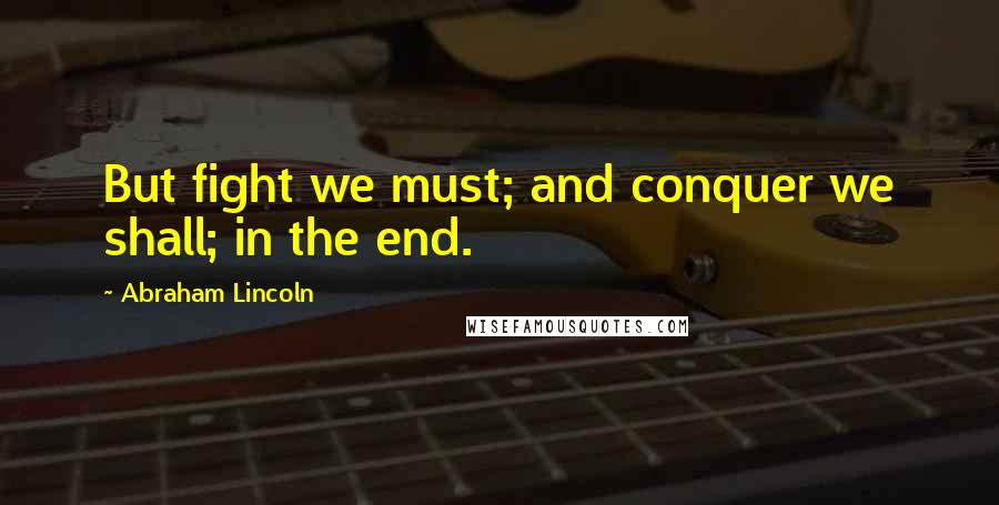 Abraham Lincoln Quotes: But fight we must; and conquer we shall; in the end.