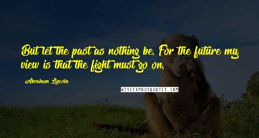 Abraham Lincoln Quotes: But let the past as nothing be. For the future my view is that the fight must go on.