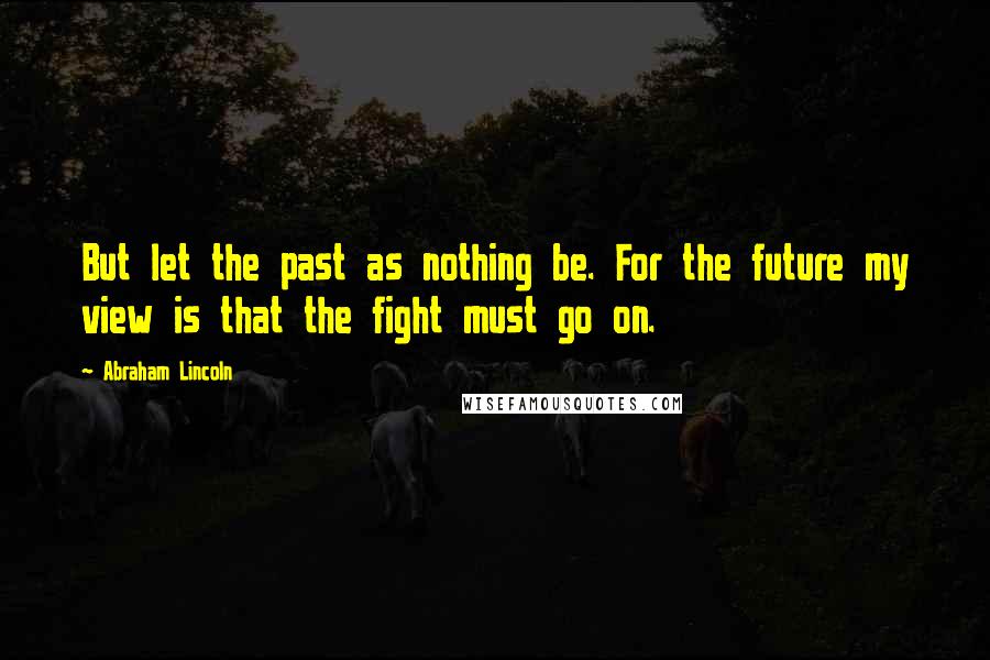 Abraham Lincoln Quotes: But let the past as nothing be. For the future my view is that the fight must go on.