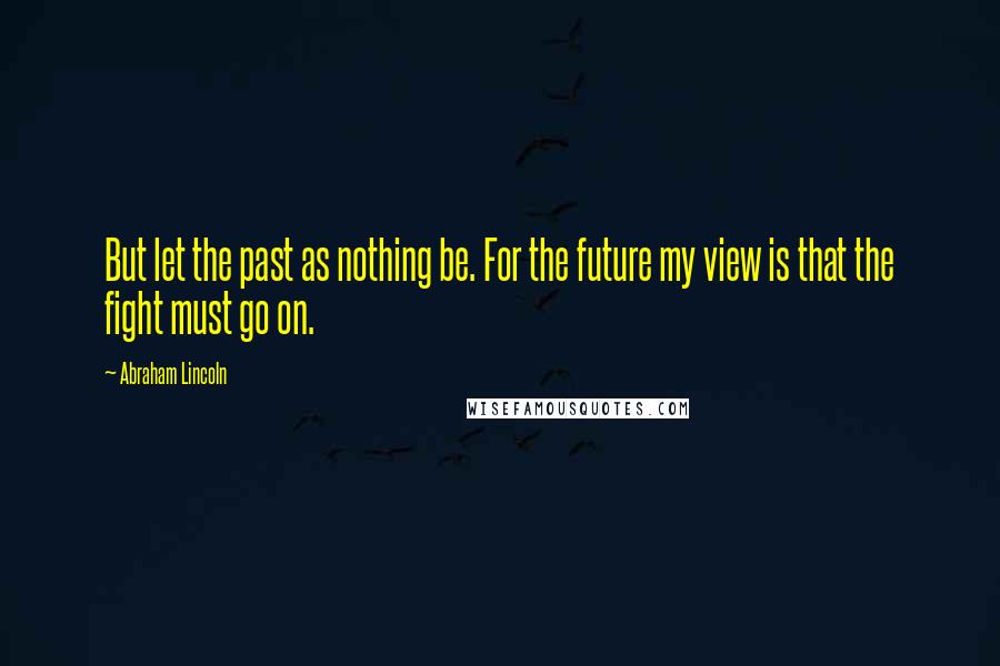 Abraham Lincoln Quotes: But let the past as nothing be. For the future my view is that the fight must go on.