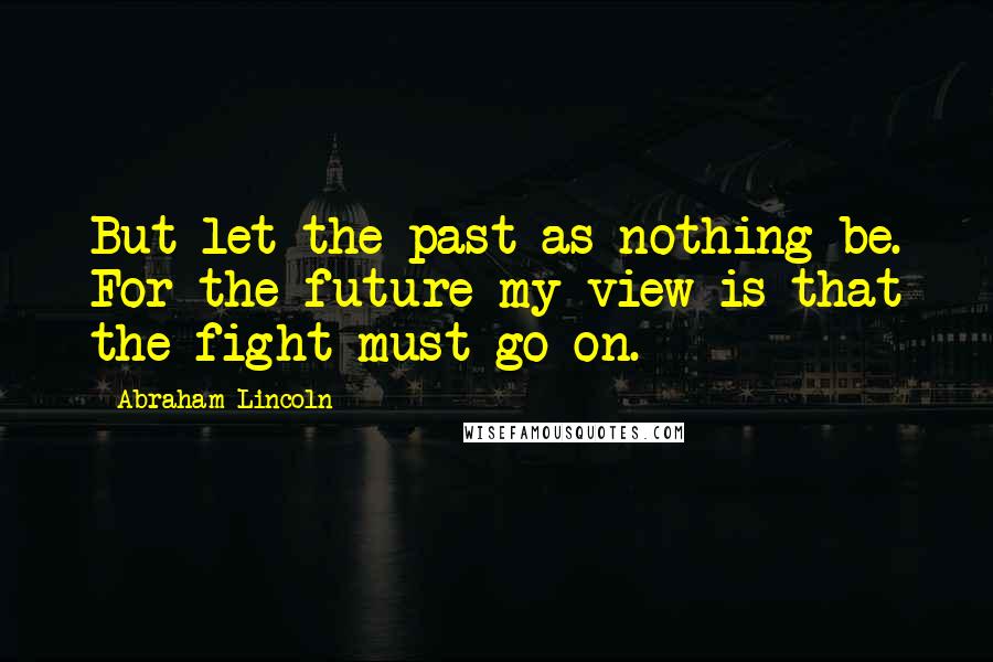 Abraham Lincoln Quotes: But let the past as nothing be. For the future my view is that the fight must go on.