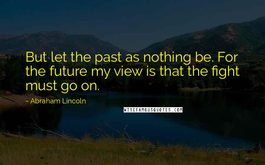 Abraham Lincoln Quotes: But let the past as nothing be. For the future my view is that the fight must go on.