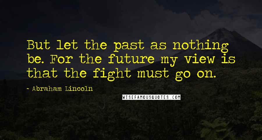 Abraham Lincoln Quotes: But let the past as nothing be. For the future my view is that the fight must go on.