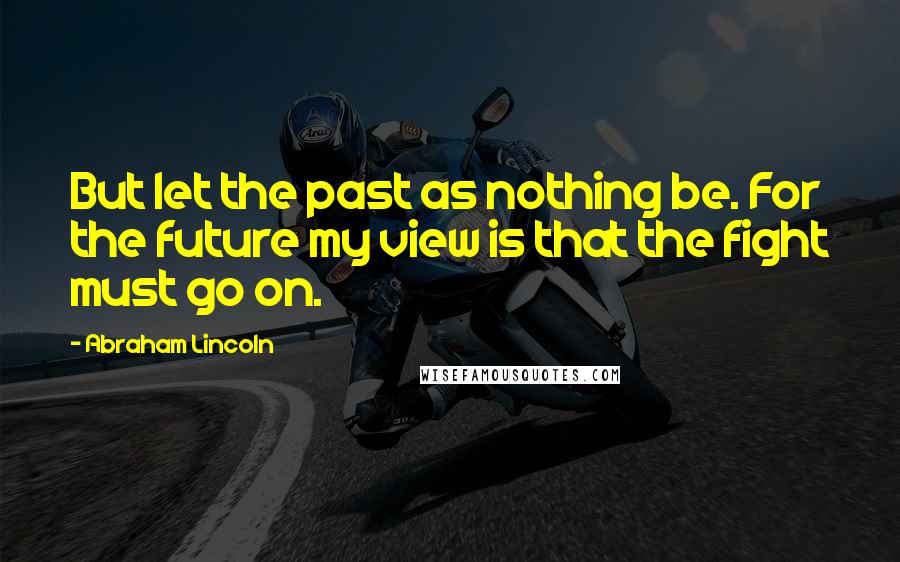 Abraham Lincoln Quotes: But let the past as nothing be. For the future my view is that the fight must go on.