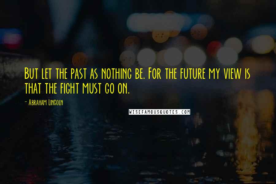 Abraham Lincoln Quotes: But let the past as nothing be. For the future my view is that the fight must go on.