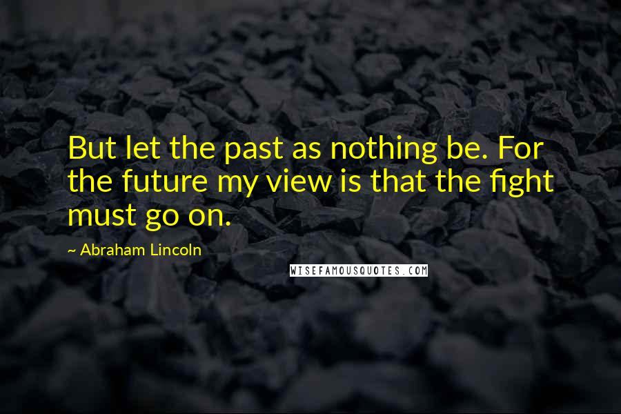 Abraham Lincoln Quotes: But let the past as nothing be. For the future my view is that the fight must go on.