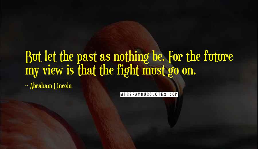 Abraham Lincoln Quotes: But let the past as nothing be. For the future my view is that the fight must go on.