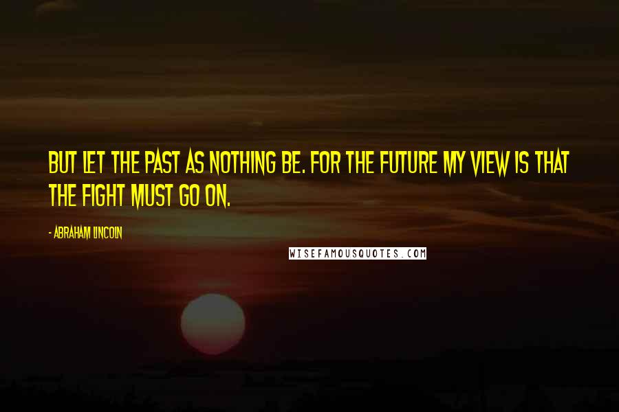 Abraham Lincoln Quotes: But let the past as nothing be. For the future my view is that the fight must go on.