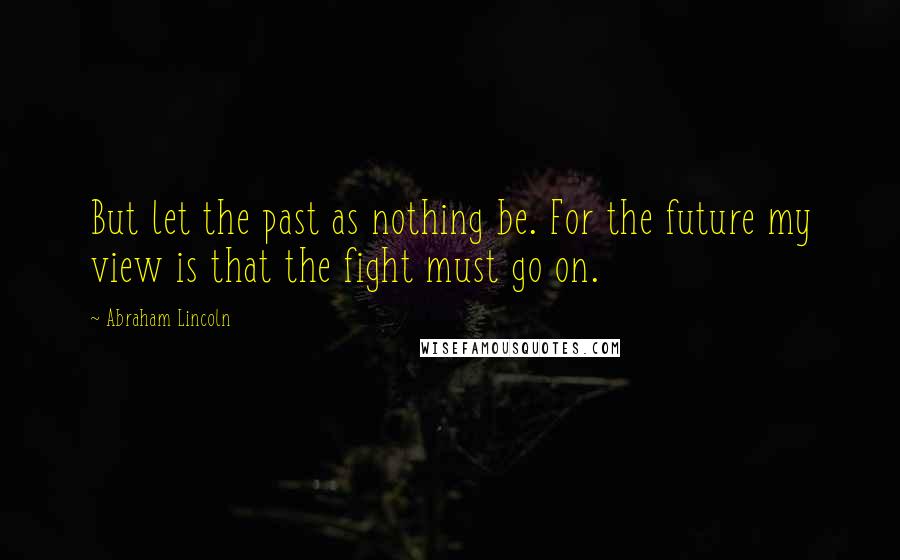 Abraham Lincoln Quotes: But let the past as nothing be. For the future my view is that the fight must go on.