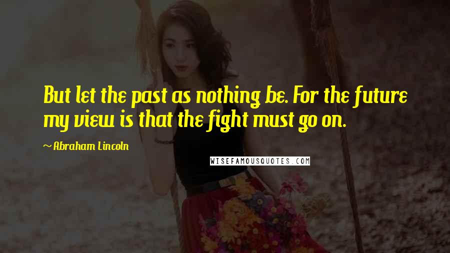 Abraham Lincoln Quotes: But let the past as nothing be. For the future my view is that the fight must go on.