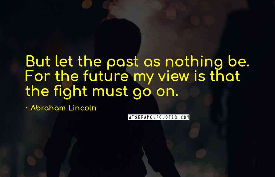 Abraham Lincoln Quotes: But let the past as nothing be. For the future my view is that the fight must go on.