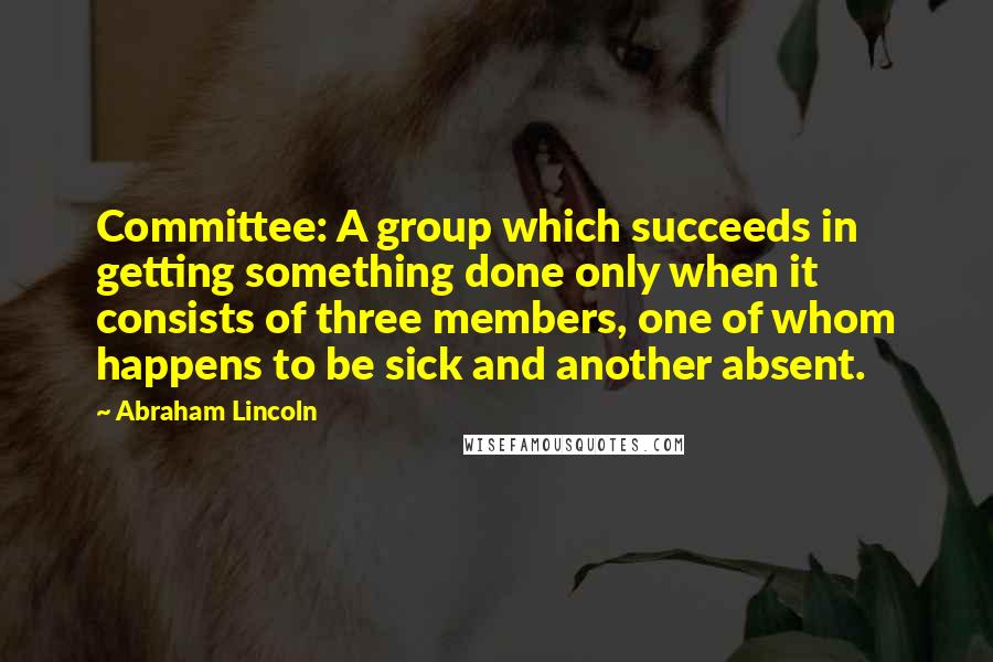 Abraham Lincoln Quotes: Committee: A group which succeeds in getting something done only when it consists of three members, one of whom happens to be sick and another absent.